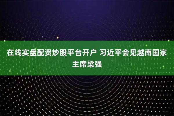 在线实盘配资炒股平台开户 习近平会见越南国家主席梁强