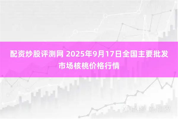 配资炒股评测网 2025年9月17日全国主要批发市场核桃价格行情