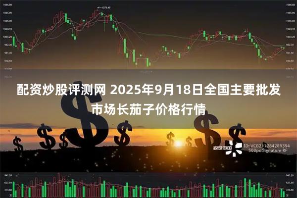 配资炒股评测网 2025年9月18日全国主要批发市场长茄子价格行情