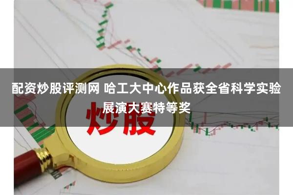 配资炒股评测网 哈工大中心作品获全省科学实验展演大赛特等奖