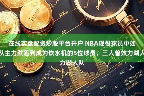在线实盘配资炒股平台开户 NBA现役球员中如何从主力跌落到成为饮水机的5位球员，三人曾效力湖人队