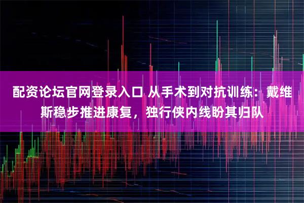 配资论坛官网登录入口 从手术到对抗训练：戴维斯稳步推进康复，独行侠内线盼其归队