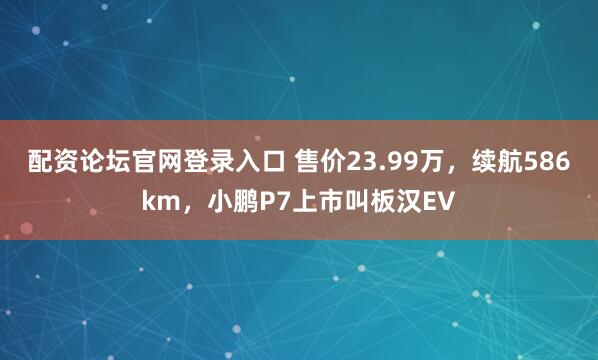 配资论坛官网登录入口 售价23.99万，续航586km，小鹏P7上市叫板汉EV