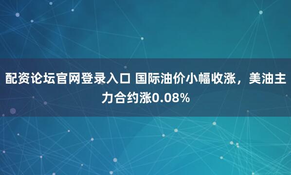 配资论坛官网登录入口 国际油价小幅收涨，美油主力合约涨0.08%