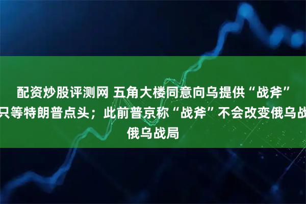 配资炒股评测网 五角大楼同意向乌提供“战斧”，只等特朗普点头；此前普京称“战斧”不会改变俄乌战局