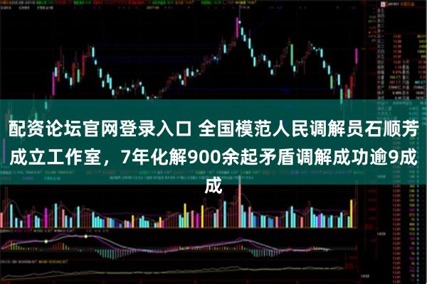 配资论坛官网登录入口 全国模范人民调解员石顺芳成立工作室，7年化解900余起矛盾调解成功逾9成