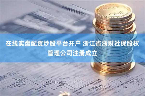 在线实盘配资炒股平台开户 浙江省浙财社保股权管理公司注册成立
