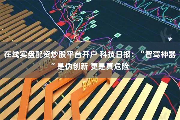 在线实盘配资炒股平台开户 科技日报：“智驾神器”是伪创新 更是真危险