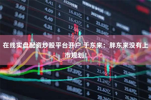 在线实盘配资炒股平台开户 于东来:胖东来没有上市规划!