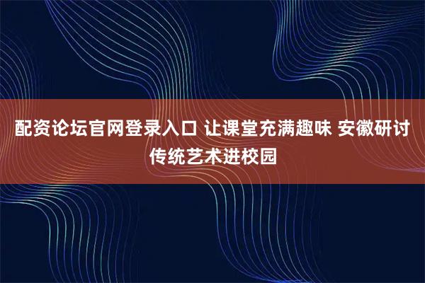 配资论坛官网登录入口 让课堂充满趣味 安徽研讨传统艺术进校园