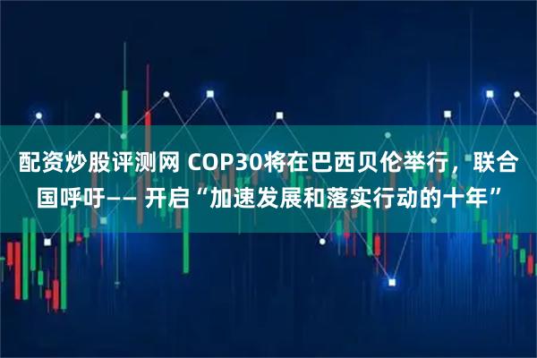 配资炒股评测网 COP30将在巴西贝伦举行，联合国呼吁—— 开启“加速发展和落实行动的十年”