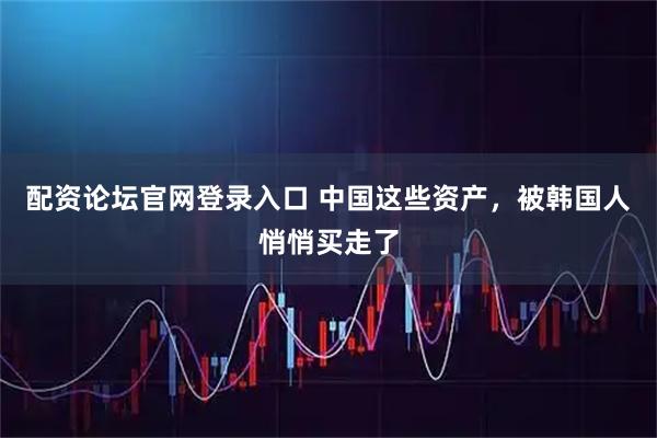 配资论坛官网登录入口 中国这些资产，被韩国人悄悄买走了