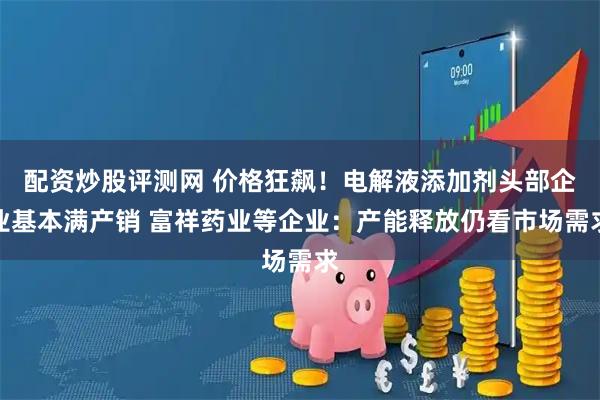 配资炒股评测网 价格狂飙！电解液添加剂头部企业基本满产销 富祥药业等企业：产能释放仍看市场需求