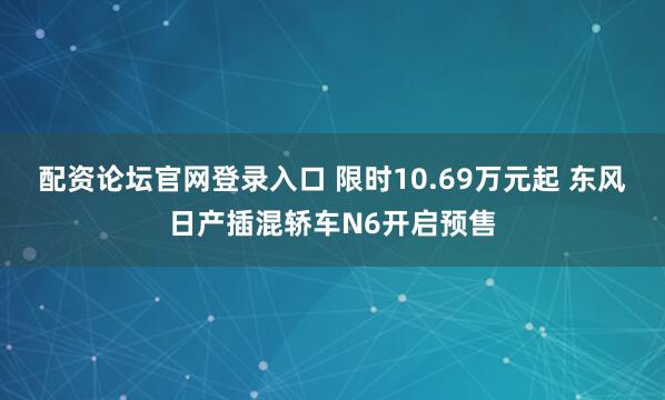 配资论坛官网登录入口 限时10.69万元起 东风日产插混轿车N6开启预售