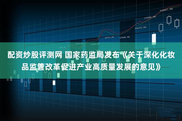 配资炒股评测网 国家药监局发布《关于深化化妆品监管改革促进产业高质量发展的意见》