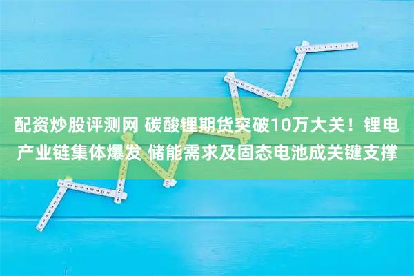 配资炒股评测网 碳酸锂期货突破10万大关！锂电产业链集体爆发 储能需求及固态电池成关键支撑