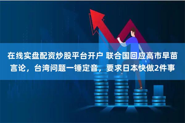 在线实盘配资炒股平台开户 联合国回应高市早苗言论，台湾问题一锤定音，要求日本快做2件事
