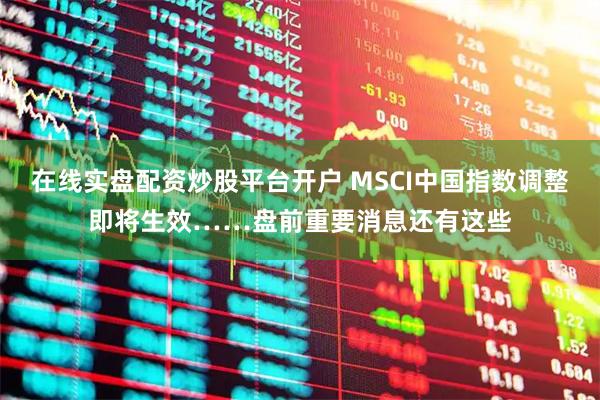在线实盘配资炒股平台开户 MSCI中国指数调整即将生效……盘前重要消息还有这些