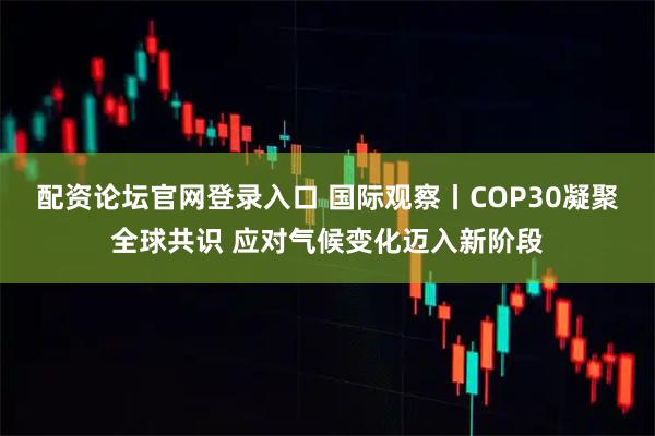 配资论坛官网登录入口 国际观察丨COP30凝聚全球共识 应对气候变化迈入新阶段