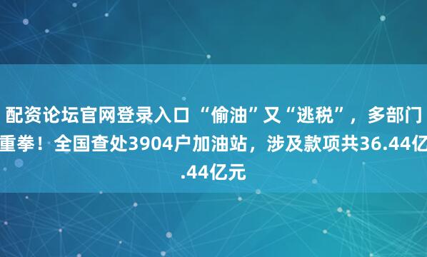 配资论坛官网登录入口 “偷油”又“逃税”，多部门出重拳！全国查处3904户加油站，涉及款项共36.44亿元