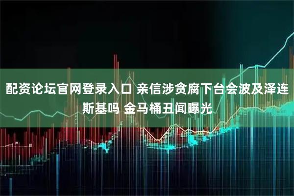 配资论坛官网登录入口 亲信涉贪腐下台会波及泽连斯基吗 金马桶丑闻曝光