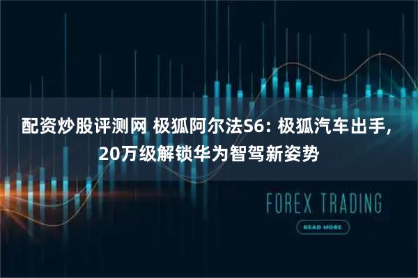 配资炒股评测网 极狐阿尔法S6: 极狐汽车出手, 20万级解锁华为智驾新姿势