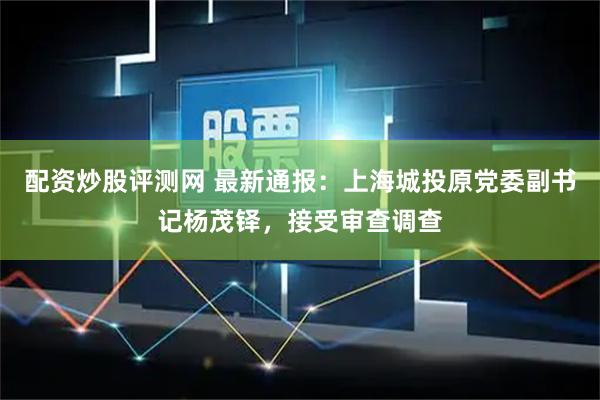 配资炒股评测网 最新通报：上海城投原党委副书记杨茂铎，接受审查调查