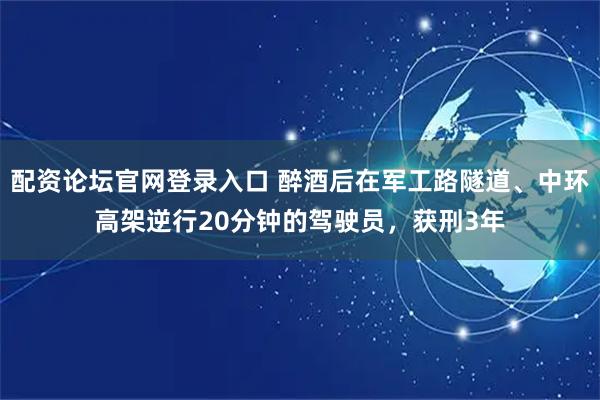 配资论坛官网登录入口 醉酒后在军工路隧道、中环高架逆行20分钟的驾驶员，获刑3年