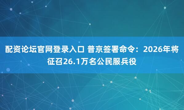 配资论坛官网登录入口 普京签署命令：2026年将征召26.1万名公民服兵役