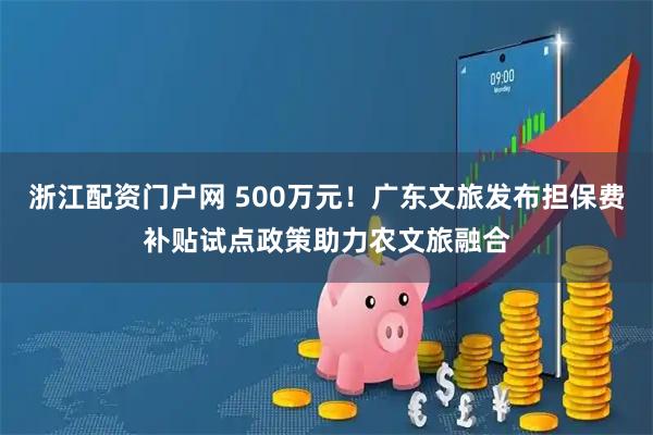 浙江配资门户网 500万元！广东文旅发布担保费补贴试点政策助力农文旅融合