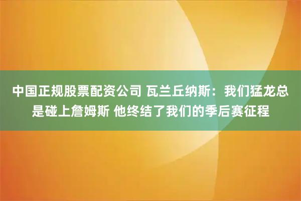 中国正规股票配资公司 瓦兰丘纳斯：我们猛龙总是碰上詹姆斯 他终结了我们的季后赛征程