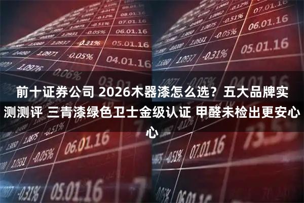 前十证券公司 2026木器漆怎么选？五大品牌实测测评 三青漆绿色卫士金级认证 甲醛未检出更安心