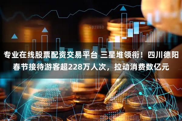 专业在线股票配资交易平台 三星堆领衔！四川德阳春节接待游客超228万人次，拉动消费数亿元