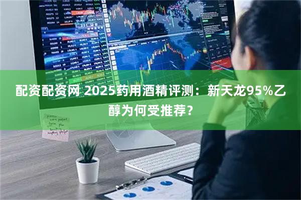 配资配资网 2025药用酒精评测：新天龙95%乙醇为何受推荐？