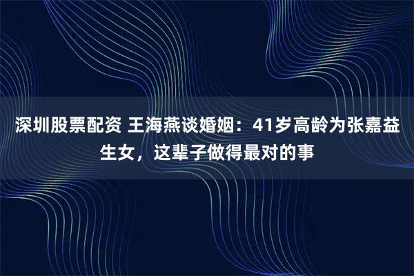 深圳股票配资 王海燕谈婚姻：41岁高龄为张嘉益生女，这辈子做得最对的事