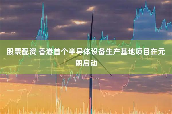 股票配资 香港首个半导体设备生产基地项目在元朗启动