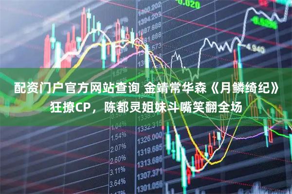 配资门户官方网站查询 金靖常华森《月鳞绮纪》狂撩CP，陈都灵姐妹斗嘴笑翻全场