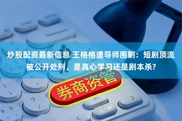 炒股配资最新信息 王格格遭导师围剿：短剧顶流被公开处刑，是真心学习还是剧本杀?