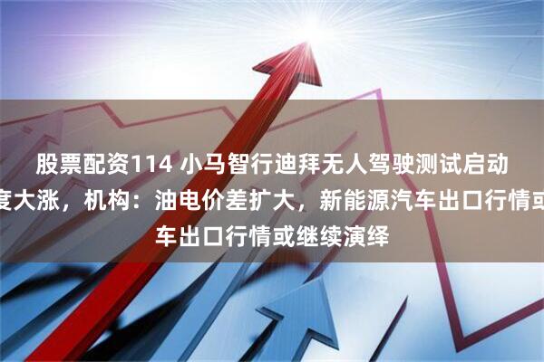 股票配资114 小马智行迪拜无人驾驶测试启动，宁王再度大涨，机构：油电价差扩大，新能源汽车出口行情或继续演绎