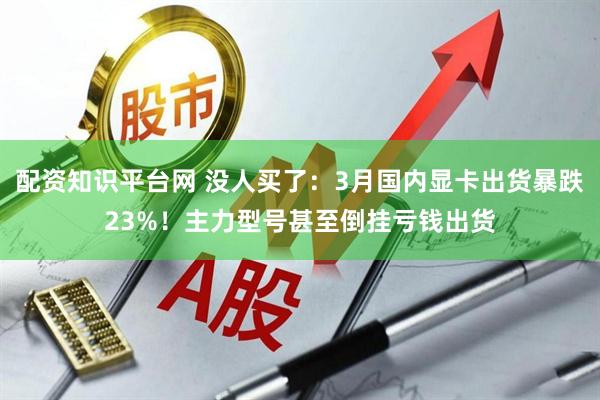 配资知识平台网 没人买了：3月国内显卡出货暴跌23%！主力型号甚至倒挂亏钱出货