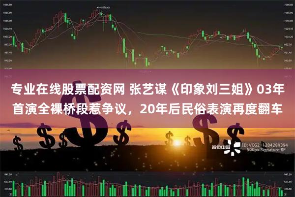 专业在线股票配资网 张艺谋《印象刘三姐》03年首演全裸桥段惹争议，20年后民俗表演再度翻车