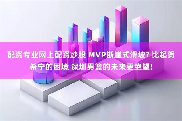 配资专业网上配资炒股 MVP断崖式滑坡? 比起贺希宁的困境 深圳男篮的未来更绝望!