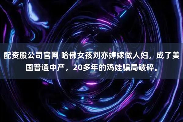 配资股公司官网 哈佛女孩刘亦婷嫁做人妇，成了美国普通中产，20多年的鸡娃骗局破碎。