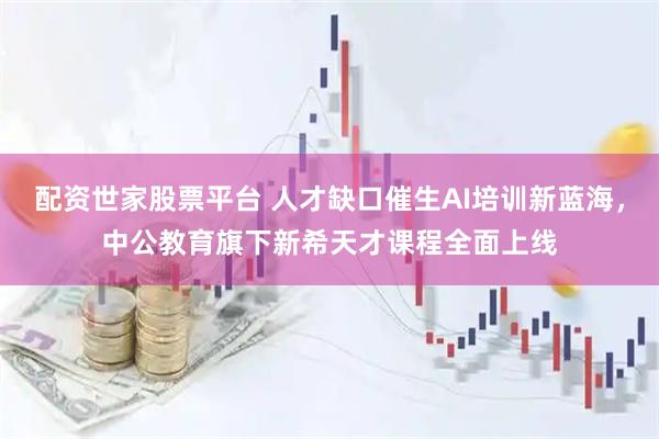 配资世家股票平台 人才缺口催生AI培训新蓝海，中公教育旗下新希天才课程全面上线