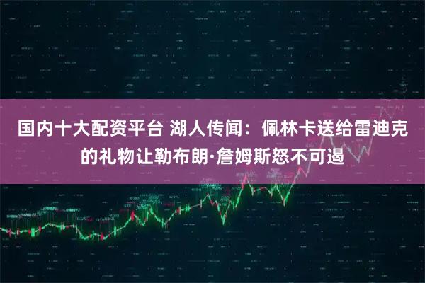 国内十大配资平台 湖人传闻：佩林卡送给雷迪克的礼物让勒布朗·詹姆斯怒不可遏