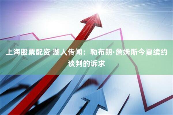 上海股票配资 湖人传闻：勒布朗·詹姆斯今夏续约谈判的诉求