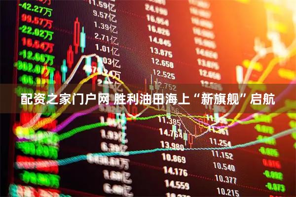 配资之家门户网 胜利油田海上“新旗舰”启航