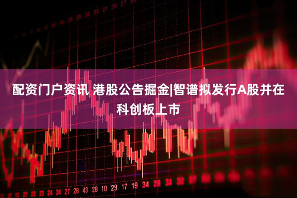 配资门户资讯 港股公告掘金|智谱拟发行A股并在科创板上市