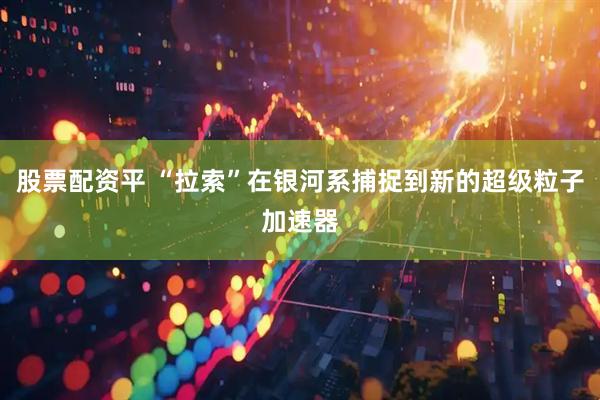 股票配资平 “拉索”在银河系捕捉到新的超级粒子加速器