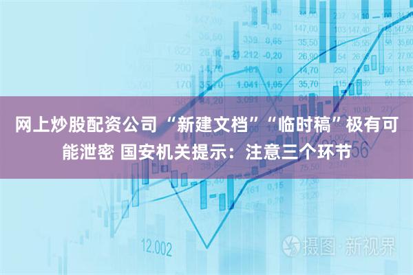 网上炒股配资公司 “新建文档”“临时稿”极有可能泄密 国安机关提示：注意三个环节